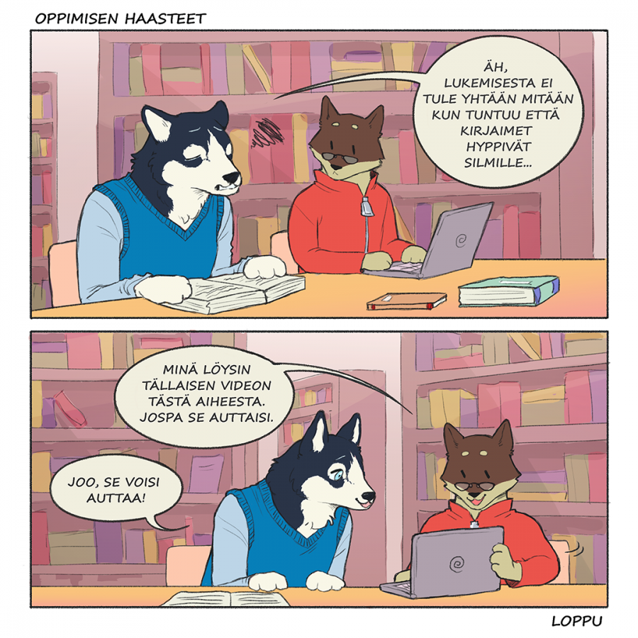 Oppimisen haasteet sarjakuva. Ensimmäinen ruutu: Koira ja Husky ovat opiskelemassa kirjastossa. Husky sanoo mieli maassa: "Äh, lukemisesta ei tule yhtään mitään kun tuntuu, että kirjaimet hyppivät silmille...". Toinen ruutu: Koira kääntää tietokoneensa Huskyn suuntaan ja sanoo: "Minä löysin tällaisen videon tästä aiheesta. Jospa se auttaisi.". Husky nojaa tietokonetta kohden ja sanoo:"Joo, se voisi auttaa!". Sarjakuvan loppu.